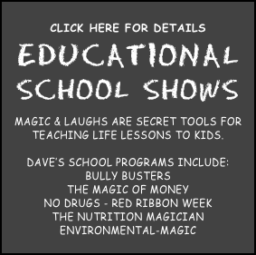 
Click here for Details
educational
school shows 
Magic & Laughs are secret tools for teaching life lessons to kids.  

Dave’s school programs include:
Bully Busters
The Magic of Money
No Drugs - Red Ribbon Week
The Nutrition Magician
Environmental-magic